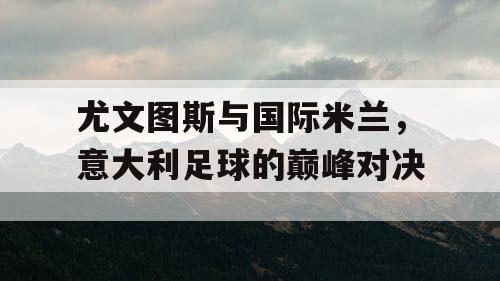 尤文图斯与国际米兰，意大利足球的巅峰对决