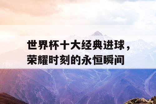 世界杯十大经典进球，荣耀时刻的永恒瞬间