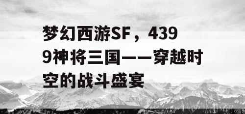 梦幻西游SF，4399神将三国——穿越时空的战斗盛宴
