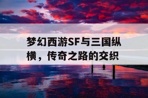 梦幻西游SF与三国纵横,传奇之路的交织 梦幻西游SF与三国纵横,传奇之路的交织