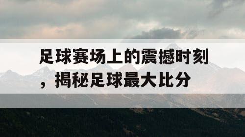 足球赛场上的震撼时刻，揭秘足球最大比分