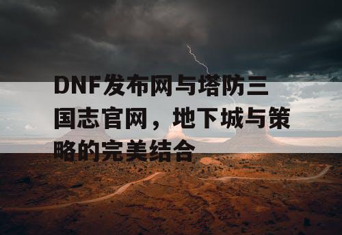 DNF发布网与塔防三国志官网，地下城与策略的完美结合