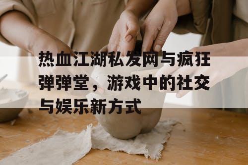 热血江湖私发网与疯狂弹弹堂，游戏中的社交与娱乐新方式