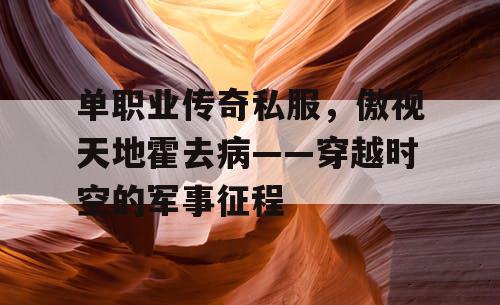 单职业传奇私服，傲视天地霍去病——穿越时空的军事征程