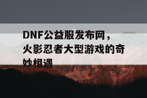 DNF公益服发布网，火影忍者大型游戏的奇妙相遇