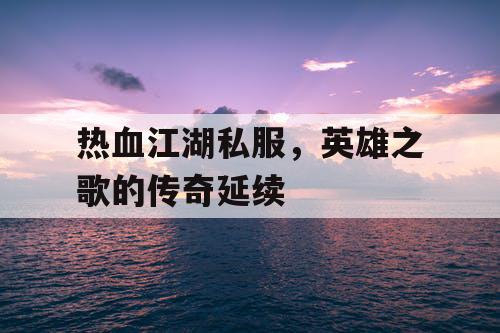 热血江湖私服,英雄之歌的传奇延续 热血江湖私服,英雄之歌的传奇延续