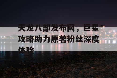 天龙八部发布网，巨星攻略助力原著粉丝深度体验