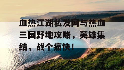 血热江湖私发网与热血三国野地攻略，英雄集结，战个痛快！