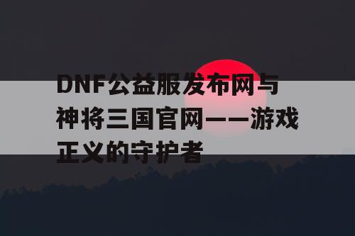 DNF公益服发布网与神将三国官网——游戏正义的守护者