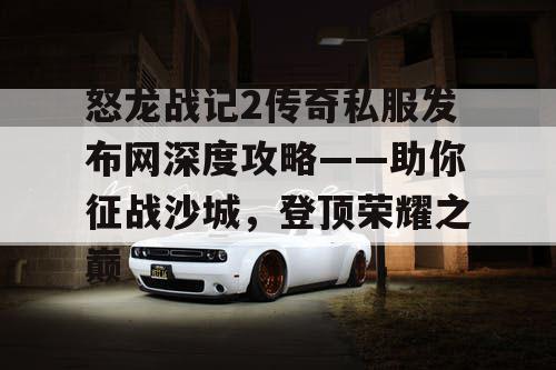 怒龙战记2传奇私服发布网深度攻略——助你征战沙城，登顶荣耀之巅
