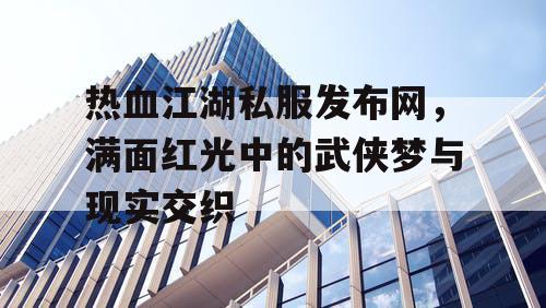 热血江湖私服发布网，满面红光中的武侠梦与现实交织