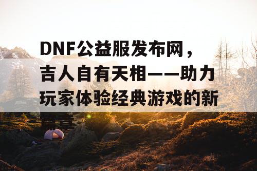 DNF公益服发布网，吉人自有天相——助力玩家体验经典游戏的新篇章