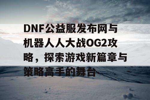 DNF公益服发布网与机器人人大战OG2攻略，探索游戏新篇章与策略高手的舞台