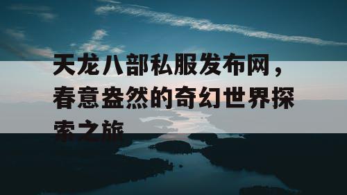 天龙八部私服发布网，春意盎然的奇幻世界探索之旅