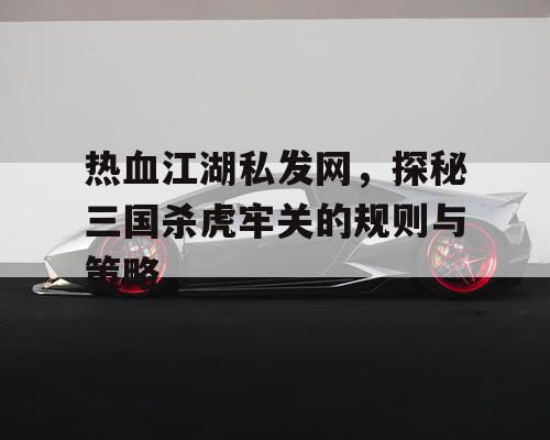热血江湖私发网，探秘三国杀虎牢关的规则与策略