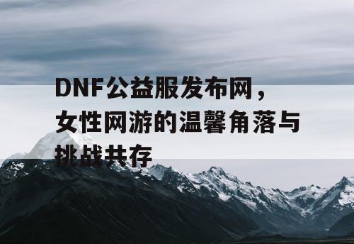 DNF公益服发布网，女性网游的温馨角落与挑战共存
