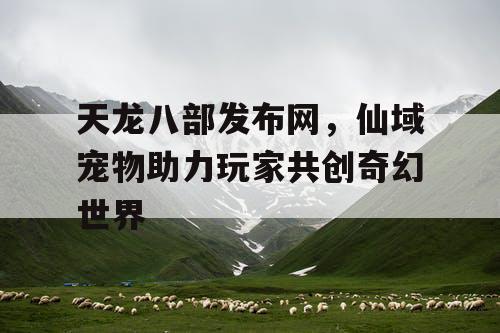 天龙八部发布网，仙域宠物助力玩家共创奇幻世界