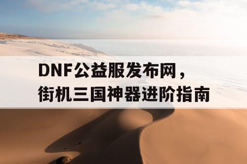 DNF公益服发布网，街机三国神器进阶指南