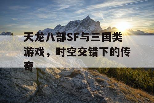 天龙八部SF与三国类游戏，时空交错下的传奇
