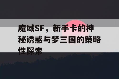 魔域SF,新手卡的神秘诱惑与梦三国的策略性探索 魔域SF,新手卡的神秘诱惑与梦三国的策略性探索