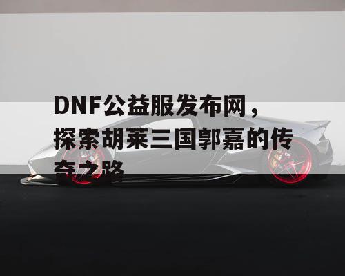DNF公益服发布网,探索胡莱三国郭嘉的传奇之路 DNF公益服发布网,探索胡莱三国郭嘉的传奇之路