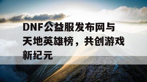 DNF公益服发布网与天地英雄榜,共创游戏新纪元 DNF公益服发布网与天地英雄榜,共创游戏新纪元