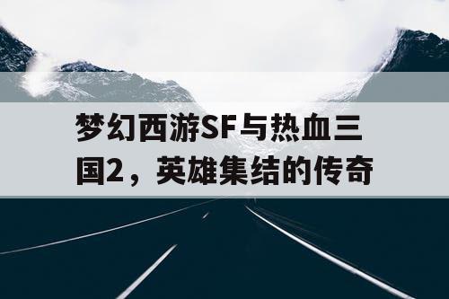 梦幻西游SF与热血三国2，英雄集结的传奇
