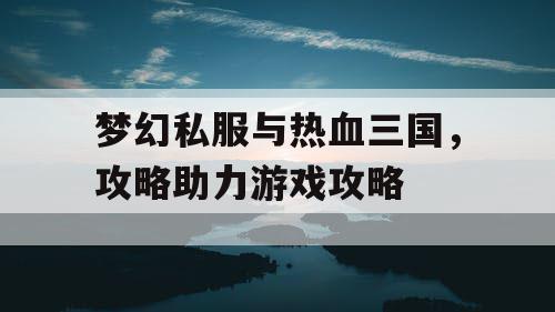 梦幻私服与热血三国，攻略助力游戏攻略