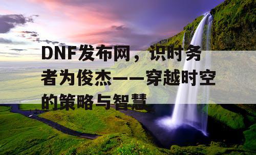 DNF发布网,识时务者为俊杰——穿越时空的策略与智慧 DNF发布网,识时务者为俊杰——穿越时空的策略与智慧