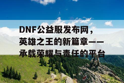 DNF公益服发布网,英雄之王的新篇章——承载荣耀与责任的平台 DNF公益服发布网,英雄之王的新篇章——承载荣耀与责任的平台