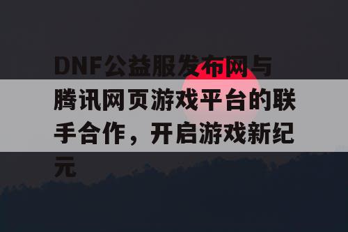 DNF公益服发布网与腾讯网页游戏平台的联手合作，开启游戏新纪元