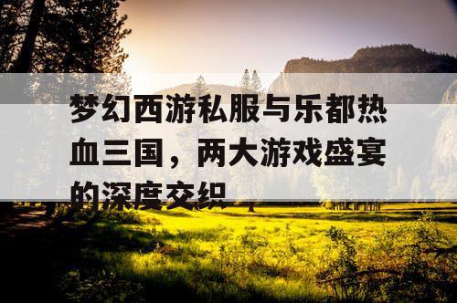 梦幻西游私服与乐都热血三国，两大游戏盛宴的深度交织