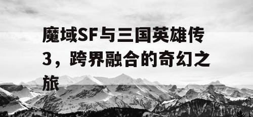 魔域SF与三国英雄传3，跨界融合的奇幻之旅