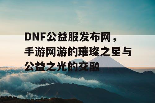 DNF公益服发布网，手游网游的璀璨之星与公益之光的交融