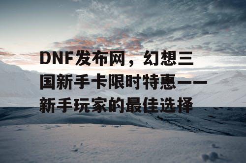 DNF发布网，幻想三国新手卡限时特惠——新手玩家的最佳选择