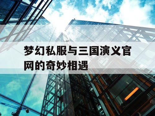 梦幻私服与三国演义官网的奇妙相遇