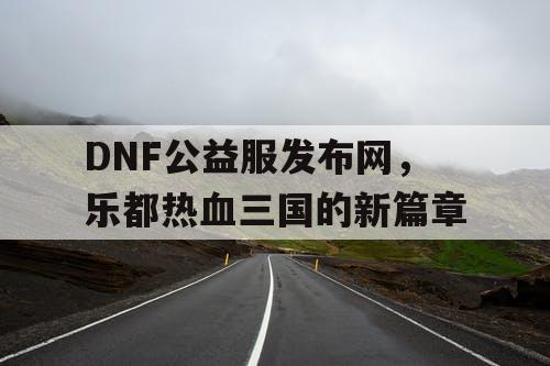 DNF公益服发布网，乐都热血三国的新篇章