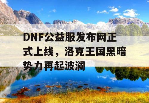 DNF公益服发布网正式上线，洛克王国黑暗势力再起波澜