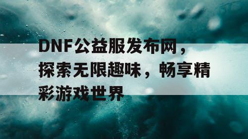 DNF公益服发布网，探索无限趣味，畅享精彩游戏世界