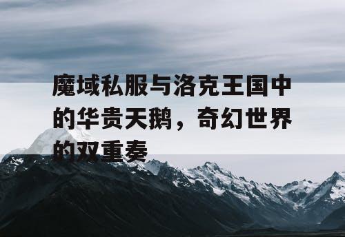 魔域私服与洛克王国中的华贵天鹅,奇幻世界的双重奏 魔域私服与洛克王国中的华贵天鹅,奇幻世界的双重奏