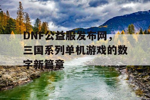 DNF公益服发布网，三国系列单机游戏的数字新篇章