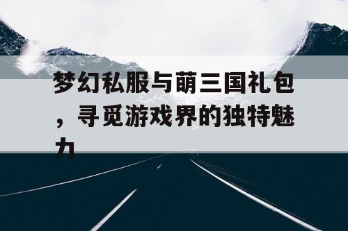 梦幻私服与萌三国礼包，寻觅游戏界的独特魅力