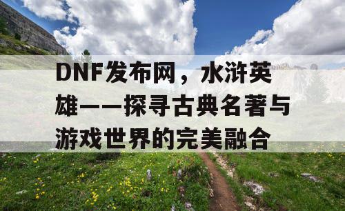 DNF发布网，水浒英雄——探寻古典名著与游戏世界的完美融合
