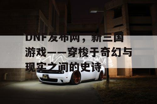 DNF发布网，新三国游戏——穿梭于奇幻与现实之间的史诗