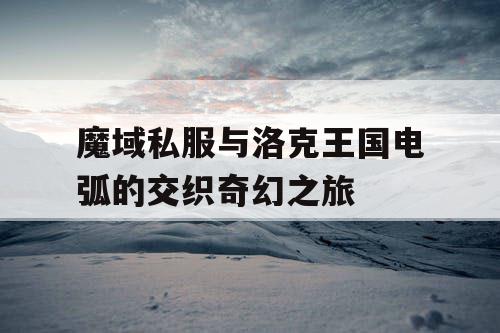 魔域私服与洛克王国电弧的交织奇幻之旅 魔域私服与洛克王国电弧的交织奇幻之旅