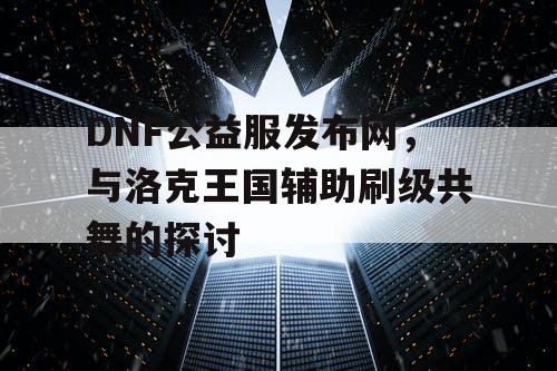 DNF公益服发布网，与洛克王国辅助刷级共舞的探讨