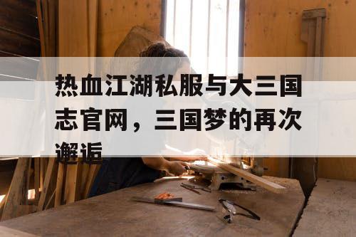 热血江湖私服与大三国志官网，三国梦的再次邂逅