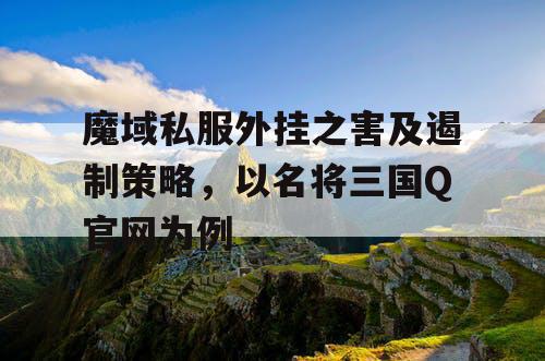魔域私服外挂之害及遏制策略，以名将三国Q官网为例