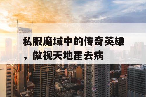 私服魔域中的传奇英雄，傲视天地霍去病