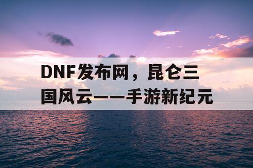 DNF发布网，昆仑三国风云——手游新纪元